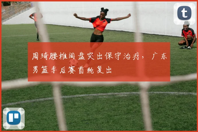 周琦腰椎间盘突出保守治疗，广东男篮季后赛首轮复出