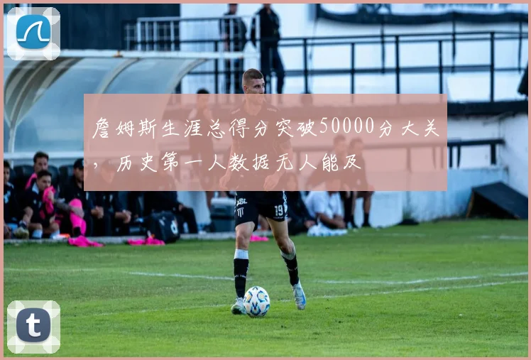 詹姆斯生涯总得分突破50000分大关，历史第一人数据无人能及