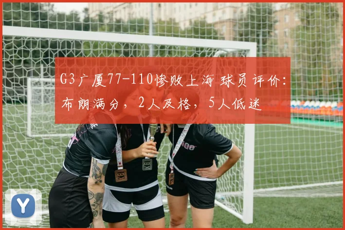 G3广厦77-110惨败上海 球员评价：布朗满分，2人及格，5人低迷