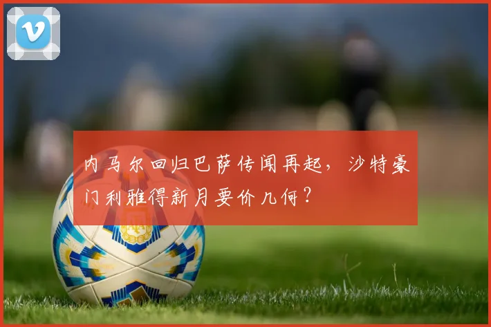 内马尔回归巴萨传闻再起，沙特豪门利雅得新月要价几何？